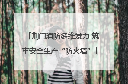 荆门消防多维发力 筑牢安全生产“防火墙”