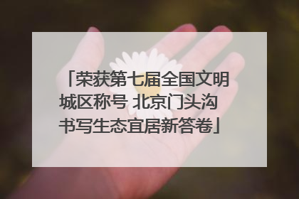 荣获第七届全国文明城区称号 北京门头沟书写生态宜居新答卷