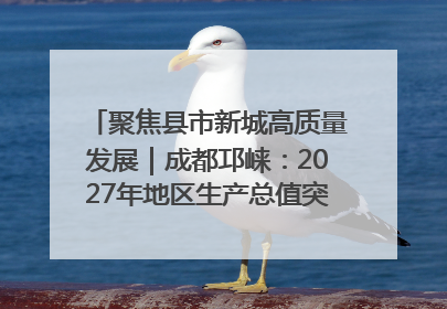 聚焦县市新城高质量发展｜成都邛崃：2027年地区生产总值突破550亿元、建成五百亿级园区