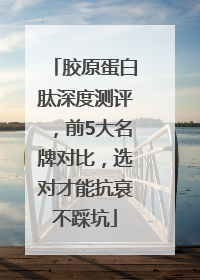 胶原蛋白肽深度测评，前5大名牌对比，选对才能抗衰不踩坑