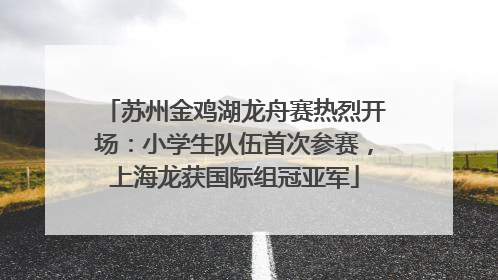 苏州金鸡湖龙舟赛热烈开场：小学生队伍首次参赛，上海龙获国际组冠亚军