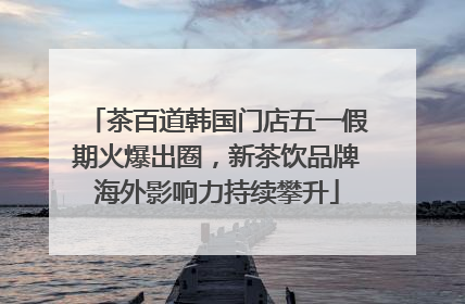 茶百道韩国门店五一假期火爆出圈，新茶饮品牌海外影响力持续攀升