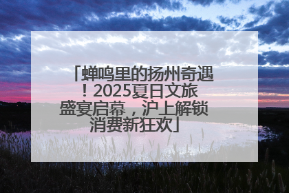蝉鸣里的扬州奇遇！2025夏日文旅盛宴启幕，沪上解锁消费新狂欢