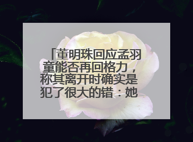 董明珠回应孟羽童能否再回格力，称其离开时确实是犯了很大的错：她对我来说是孩子