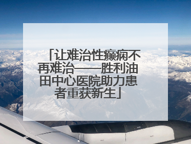 让难治性癫痫不再难治——胜利油田中心医院助力患者重获新生