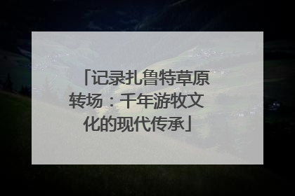 记录扎鲁特草原转场：千年游牧文化的现代传承