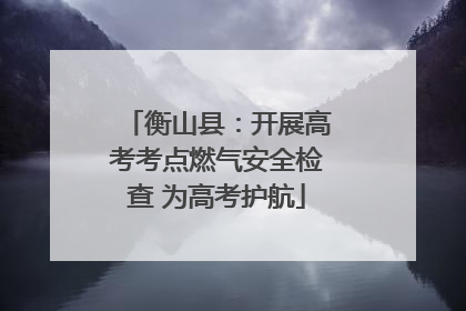 衡山县：开展高考考点燃气安全检查 为高考护航