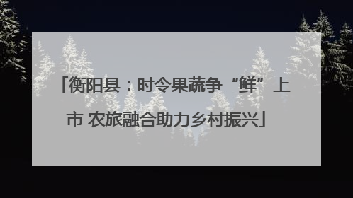 衡阳县：时令果蔬争“鲜”上市 农旅融合助力乡村振兴