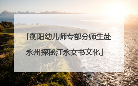 衡阳幼儿师专部分师生赴永州探秘江永女书文化