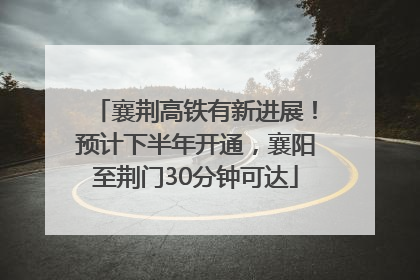 襄荆高铁有新进展！预计下半年开通，襄阳至荆门30分钟可达