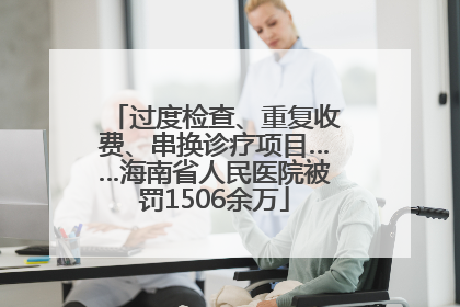 过度检查、重复收费、串换诊疗项目……海南省人民医院被罚1506余万