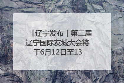 辽宁发布｜第二届辽宁国际友城大会将于6月12日至13日在沈阳举办
