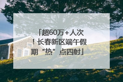 超60万+人次！长春新区端午假期“热”点四射