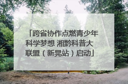 跨省协作点燃青少年科学梦想 湘黔科普大联盟（新晃站）启动