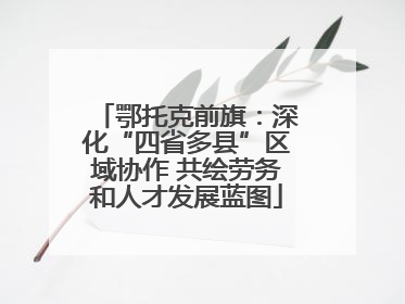 鄂托克前旗：深化“四省多县”区域协作 共绘劳务和人才发展蓝图
