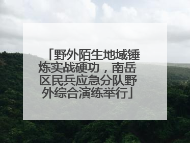 野外陌生地域锤炼实战硬功，南岳区民兵应急分队野外综合演练举行