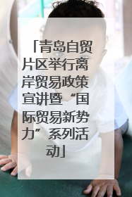 青岛自贸片区举行离岸贸易政策宣讲暨“国际贸易新势力”系列活动