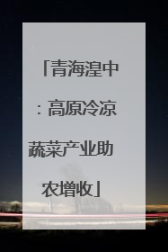 青海湟中：高原冷凉蔬菜产业助农增收