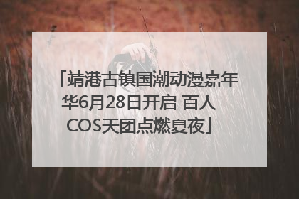 靖港古镇国潮动漫嘉年华6月28日开启 百人COS天团点燃夏夜