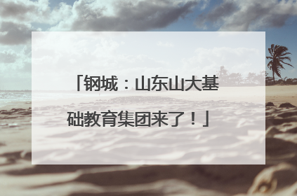 钢城：山东山大基础教育集团来了！
