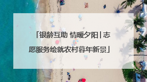 银龄互助 情暖夕阳│志愿服务绘就农村暮年新景