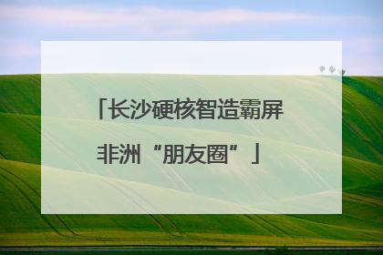 长沙硬核智造霸屏非洲“朋友圈”