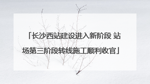 长沙西站建设进入新阶段 站场第三阶段转线施工顺利收官