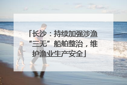 长沙：持续加强涉渔“三无”船舶整治，维护渔业生产安全