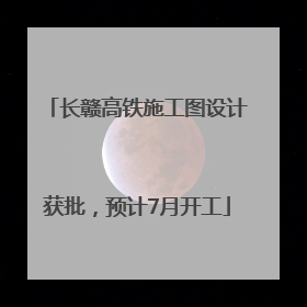 长赣高铁施工图设计获批，预计7月开工