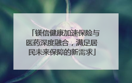 镁信健康加速保险与医药深度融合，满足居民未来保障的新需求
