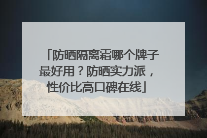 防晒隔离霜哪个牌子最好用？防晒实力派，性价比高口碑在线