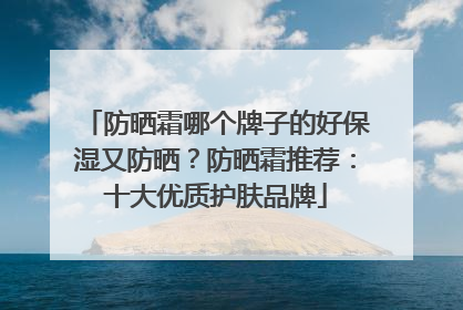 防晒霜哪个牌子的好保湿又防晒？防晒霜推荐：十大优质护肤品牌