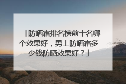 防晒霜排名榜前十名哪个效果好，男士防晒霜多少钱防晒效果好？