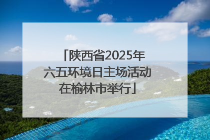 陕西省2025年六五环境日主场活动在榆林市举行