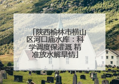 陕西榆林市横山区河口庙水库：科学调度保灌溉 精准放水解旱情
