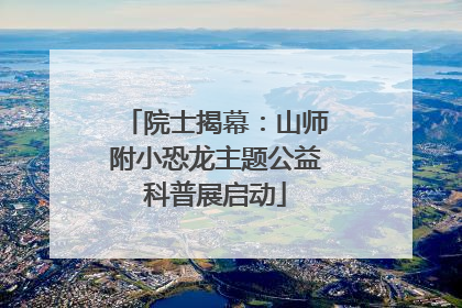 院士揭幕：山师附小恐龙主题公益科普展启动