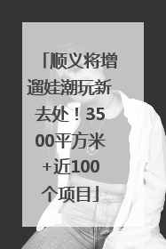顺义将增遛娃潮玩新去处！3500平方米+近100个项目