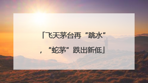 飞天茅台再“跳水”，“蛇茅”跌出新低