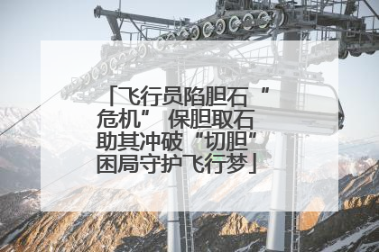 飞行员陷胆石“危机” 保胆取石助其冲破“切胆”困局守护飞行梦