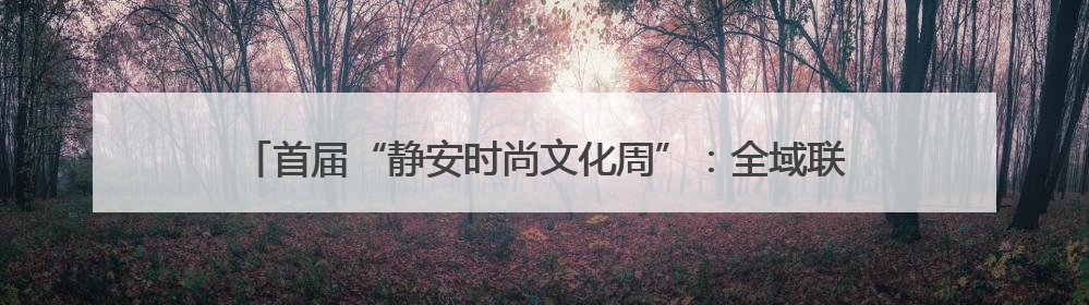 首届“静安时尚文化周”：全域联动，展现“时尚静安”生活方式
