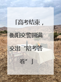 高考结束，衡阳交警圆满交出“陪考答卷”