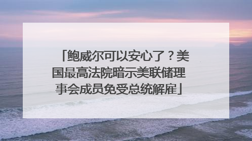 鲍威尔可以安心了？美国最高法院暗示美联储理事会成员免受总统解雇