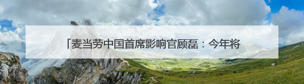 麦当劳中国首席影响官顾磊：今年将保持新增千家门店的高速扩张速度