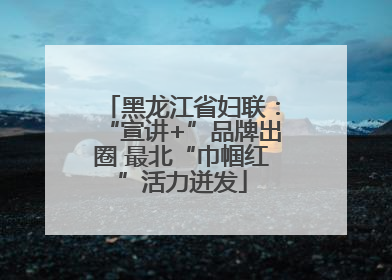黑龙江省妇联：“宣讲+”品牌出圈 最北“巾帼红”活力迸发