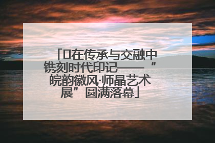 ﻿在传承与交融中镌刻时代印记——“皖韵徽风·师晶艺术展”圆满落幕