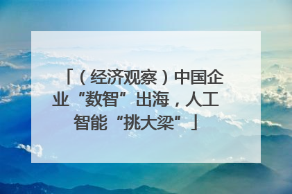（经济观察）中国企业“数智”出海，人工智能“挑大梁”