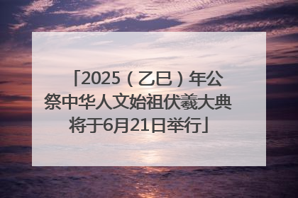 2025（乙巳）年公祭中华人文始祖伏羲大典将于6月21日举行