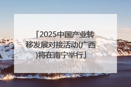 2025中国产业转移发展对接活动(广西)将在南宁举行