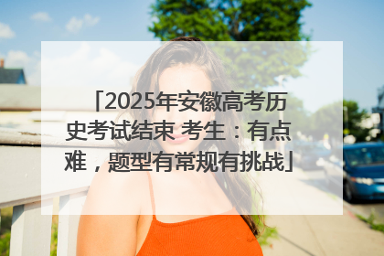 2025年安徽高考历史考试结束 考生：有点难，题型有常规有挑战
