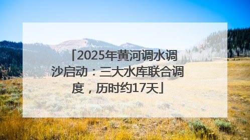 2025年黄河调水调沙启动：三大水库联合调度，历时约17天
